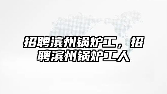 招聘濱州鍋爐工，招聘濱州鍋爐工人