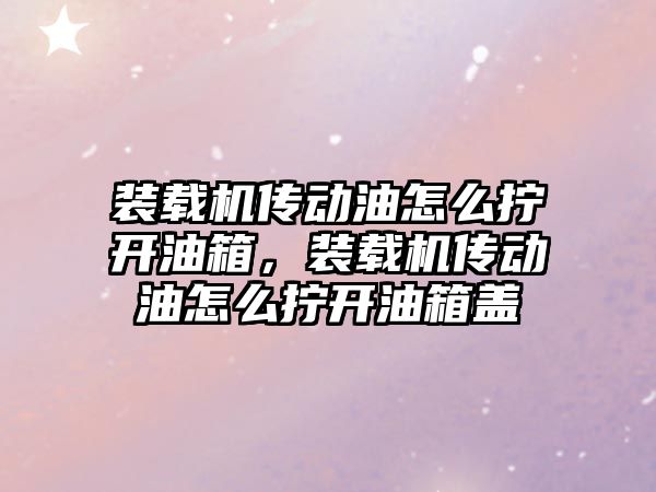 裝載機傳動油怎么擰開油箱，裝載機傳動油怎么擰開油箱蓋