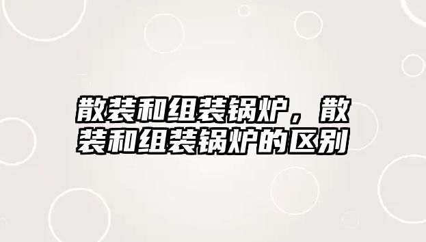 散裝和組裝鍋爐，散裝和組裝鍋爐的區(qū)別