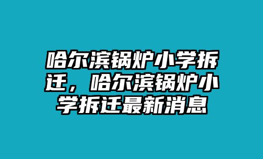 哈爾濱鍋爐小學(xué)拆遷，哈爾濱鍋爐小學(xué)拆遷最新消息