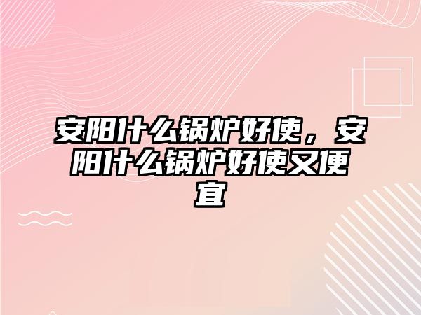 安陽(yáng)什么鍋爐好使，安陽(yáng)什么鍋爐好使又便宜