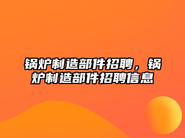 鍋爐制造部件招聘，鍋爐制造部件招聘信息