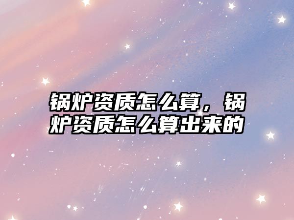 鍋爐資質(zhì)怎么算，鍋爐資質(zhì)怎么算出來(lái)的