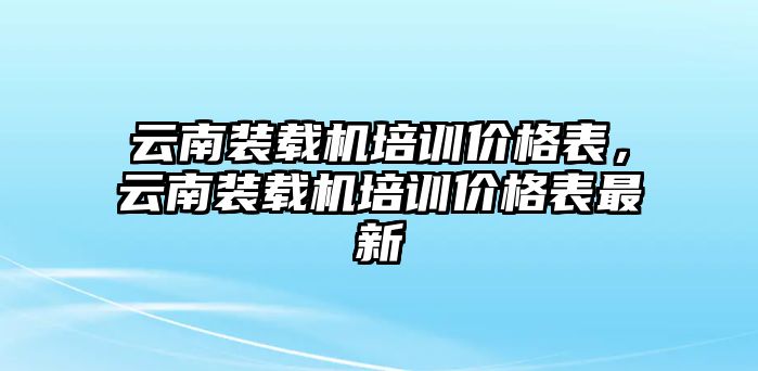 云南裝載機(jī)培訓(xùn)價(jià)格表，云南裝載機(jī)培訓(xùn)價(jià)格表最新