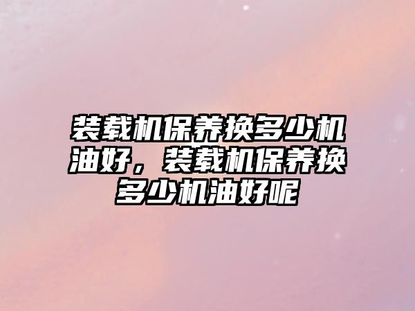 裝載機(jī)保養(yǎng)換多少機(jī)油好，裝載機(jī)保養(yǎng)換多少機(jī)油好呢