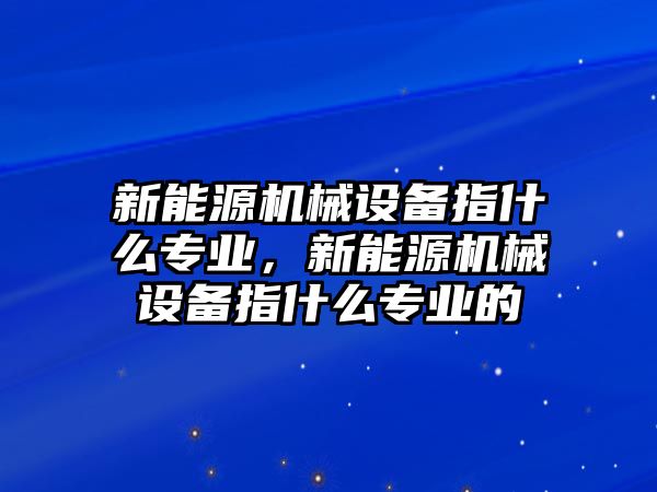 新能源機械設(shè)備指什么專業(yè)，新能源機械設(shè)備指什么專業(yè)的