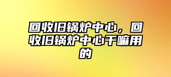 回收舊鍋爐中心，回收舊鍋爐中心干嘛用的