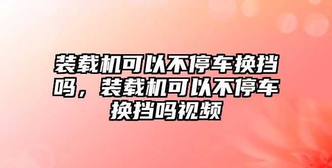 裝載機(jī)可以不停車換擋嗎，裝載機(jī)可以不停車換擋嗎視頻