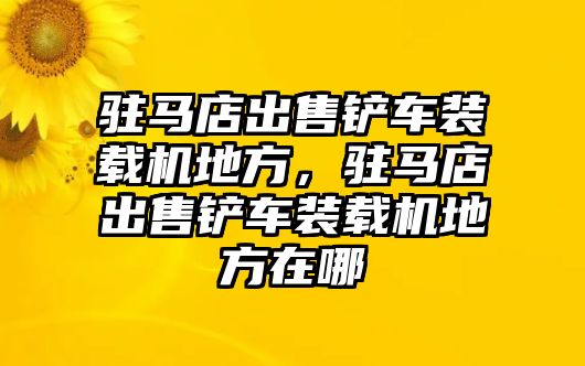 駐馬店出售鏟車裝載機地方，駐馬店出售鏟車裝載機地方在哪