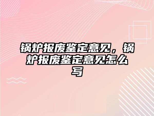 鍋爐報(bào)廢鑒定意見，鍋爐報(bào)廢鑒定意見怎么寫