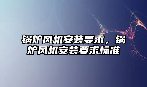 鍋爐風(fēng)機安裝要求，鍋爐風(fēng)機安裝要求標(biāo)準