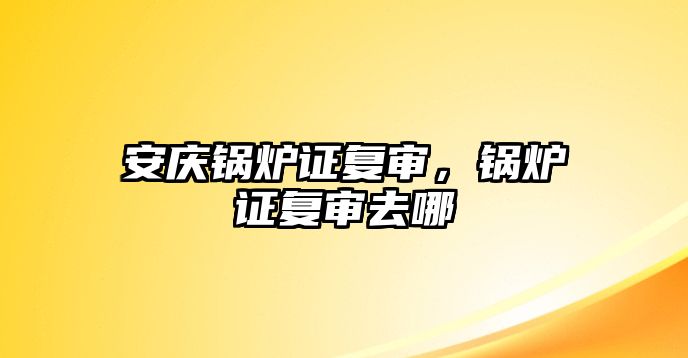 安慶鍋爐證復(fù)審，鍋爐證復(fù)審去哪