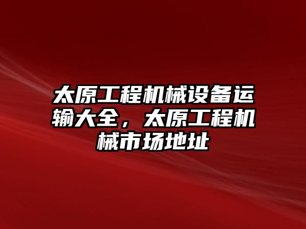 太原工程機(jī)械設(shè)備運(yùn)輸大全，太原工程機(jī)械市場地址